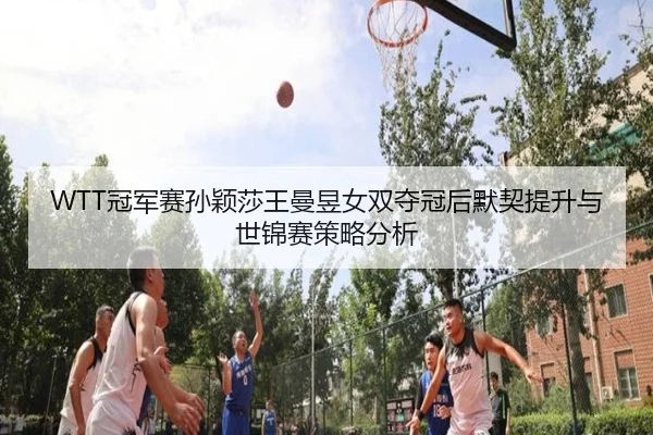 WTT冠军赛孙颖莎王曼昱女双夺冠后默契提升与世锦赛策略分析